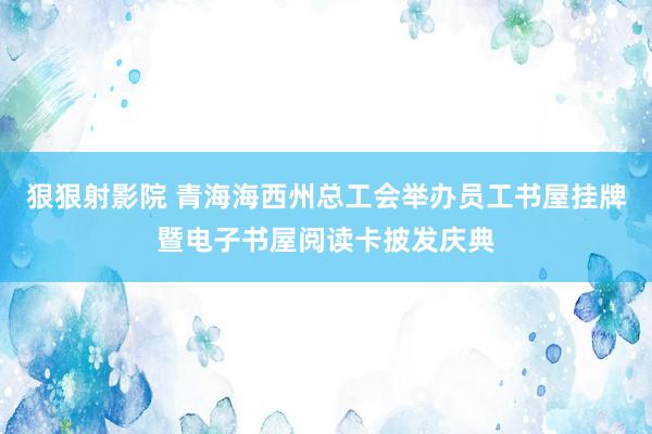 狠狠射影院 青海海西州总工会举办员工书屋挂牌暨电子书屋阅读卡披发庆典