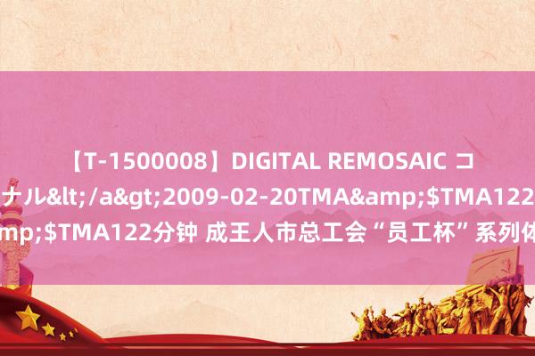 【T-1500008】DIGITAL REMOSAIC コスプレインターナショナル</a>2009-02-20TMA&$TMA122分钟 成王人市总工会“员工杯”系列体育赛事收官