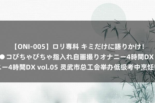 【ONI-005】ロリ専科 キミだけに語りかけ！ロリ校生21人！オマ●コぴちゃぴちゃ指入れ自画撮りオナニー4時間DX vol.05 灵武市总工会举办低级考中烹饪师培训班