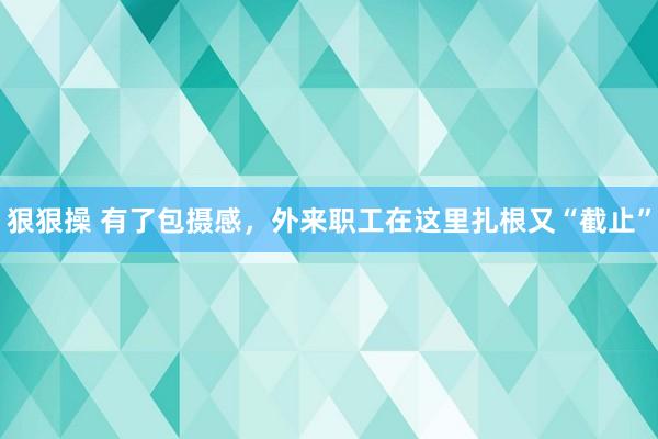 狠狠操 有了包摄感，外来职工在这里扎根又“截止”