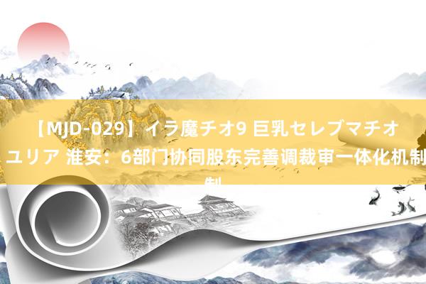 【MJD-029】イラ魔チオ9 巨乳セレブマチオ ユリア 淮安：6部门协同股东完善调裁审一体化机制