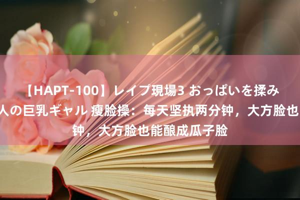 【HAPT-100】レイプ現場3 おっぱいを揉みしだかれた6人の巨乳ギャル 瘦脸操：每天坚执两分钟，大方脸也能酿成瓜子脸