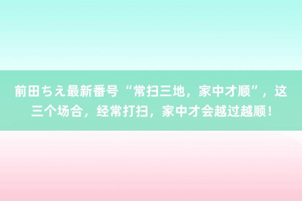 前田ちえ最新番号 “常扫三地，家中才顺”，这三个场合，经常打扫，家中才会越过越顺！