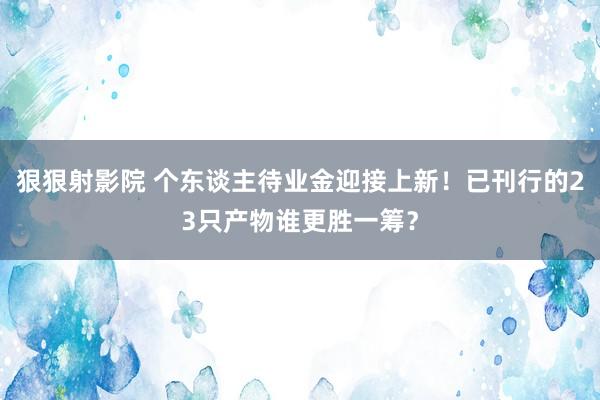 狠狠射影院 个东谈主待业金迎接上新！已刊行的23只产物谁更胜一筹？