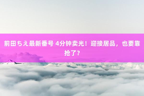 前田ちえ最新番号 4分钟卖光！迎接居品，也要靠抢了？