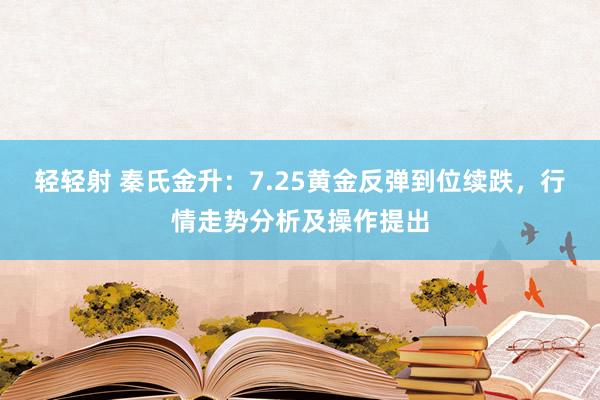 轻轻射 秦氏金升：7.25黄金反弹到位续跌，行情走势分析及操作提出