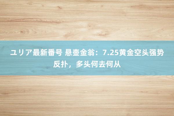 ユリア最新番号 悬壶金翁：7.25黄金空头强势反扑，多头何去何从