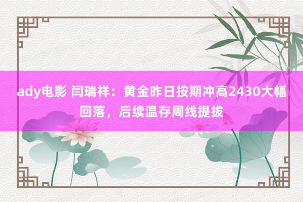 ady电影 闫瑞祥：黄金昨日按期冲高2430大幅回落，后续温存周线提拔