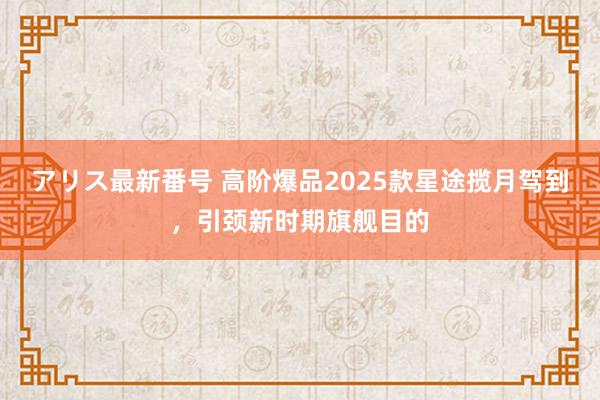 アリス最新番号 高阶爆品2025款星途揽月驾到，引颈新时期旗舰目的