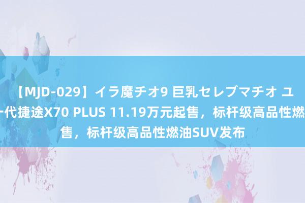 【MJD-029】イラ魔チオ9 巨乳セレブマチオ ユリア 全新一代捷途X70 PLUS 11.19万元起售，标杆级高品性燃油SUV发布