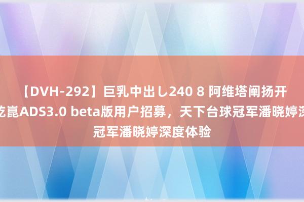 【DVH-292】巨乳中出し240 8 阿维塔阐扬开启华为乾崑ADS3.0 beta版用户招募，天下台球冠军潘晓婷深度体验