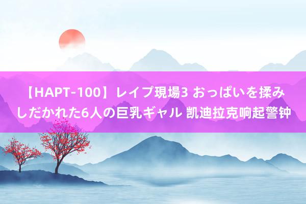 【HAPT-100】レイプ現場3 おっぱいを揉みしだかれた6人の巨乳ギャル 凯迪拉克响起警钟