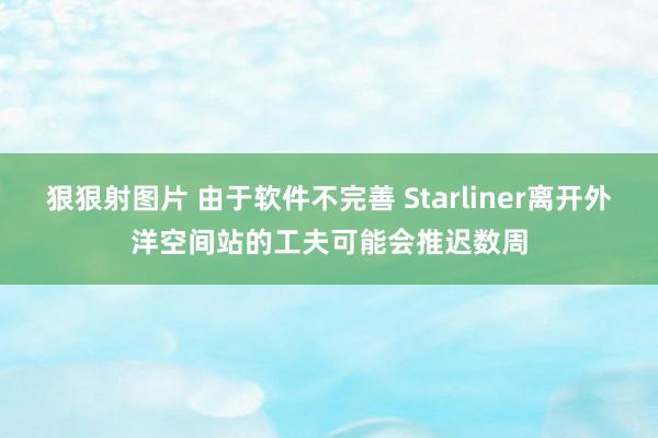 狠狠射图片 由于软件不完善 Starliner离开外洋空间站的工夫可能会推迟数周