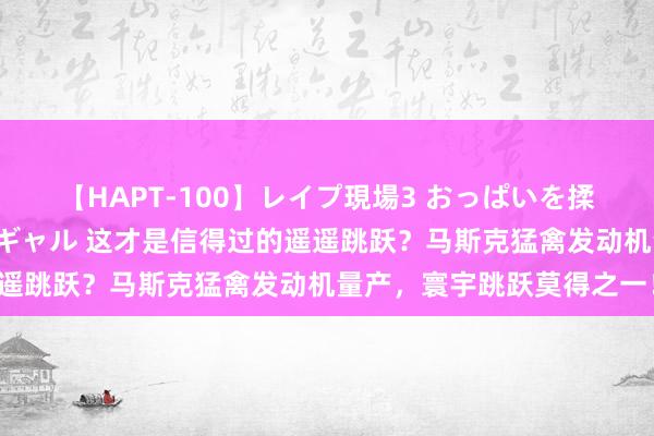 【HAPT-100】レイプ現場3 おっぱいを揉みしだかれた6人の巨乳ギャル 这才是信得过的遥遥跳跃？马斯克猛禽发动机量产，寰宇跳跃莫得之一！