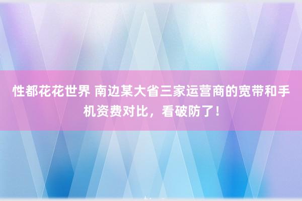 性都花花世界 南边某大省三家运营商的宽带和手机资费对比，看破防了！