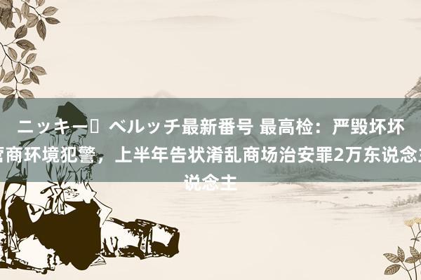 ニッキー・ベルッチ最新番号 最高检：严毁坏坏营商环境犯警，上半年告状淆乱商场治安罪2万东说念主