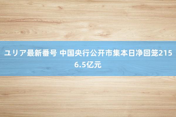 ユリア最新番号 中国央行公开市集本日净回笼2156.5亿元