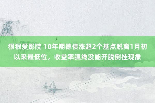 狠狠爱影院 10年期德债涨超2个基点脱离1月初以来最低位，收益率弧线没能开脱倒挂现象