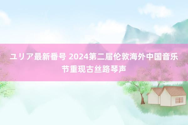 ユリア最新番号 2024第二届伦敦海外中国音乐节重现古丝路琴声