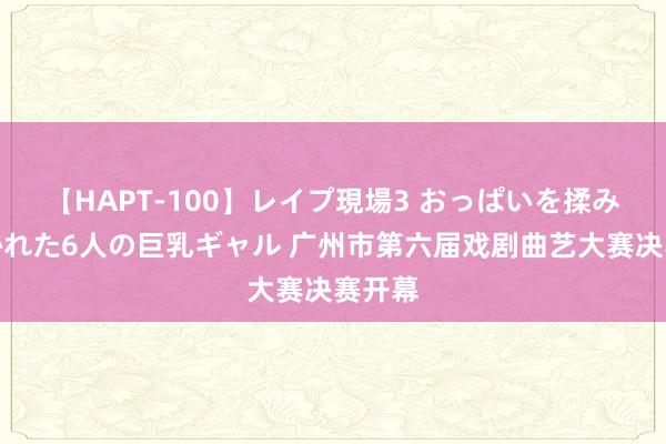 【HAPT-100】レイプ現場3 おっぱいを揉みしだかれた6人の巨乳ギャル 广州市第六届戏剧曲艺大赛决赛开幕