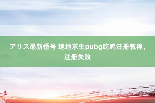 アリス最新番号 绝地求生pubg吃鸡注册教程，注册失败