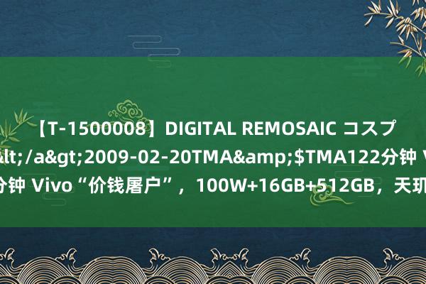 【T-1500008】DIGITAL REMOSAIC コスプレインターナショナル</a>2009-02-20TMA&$TMA122分钟 Vivo“价钱屠户”，100W+16GB+512GB，天玑9300+旗舰“太香”了！