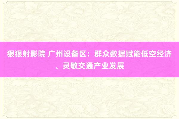 狠狠射影院 广州设备区：群众数据赋能低空经济、灵敏交通产业发展