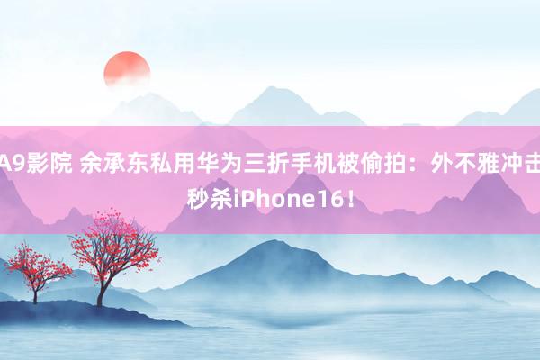 A9影院 余承东私用华为三折手机被偷拍：外不雅冲击秒杀iPhone16！