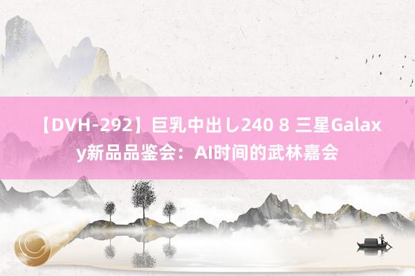 【DVH-292】巨乳中出し240 8 三星Galaxy新品品鉴会：AI时间的武林嘉会