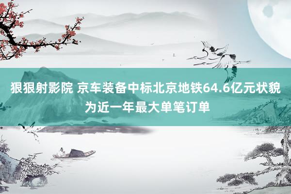 狠狠射影院 京车装备中标北京地铁64.6亿元状貌 为近一年最大单笔订单