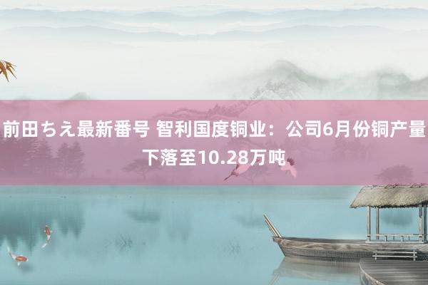 前田ちえ最新番号 智利国度铜业：公司6月份铜产量下落至10.28万吨