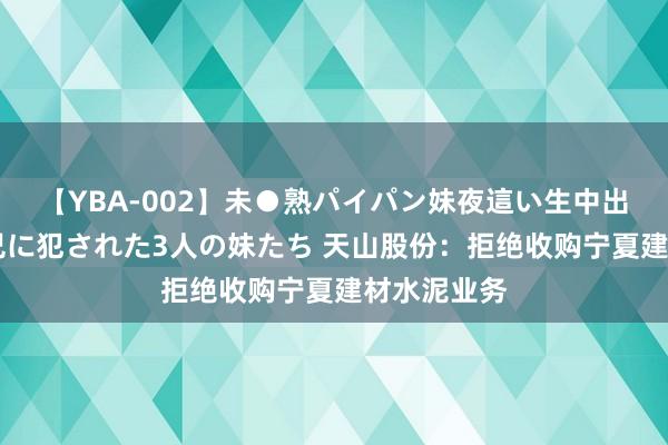 【YBA-002】未●熟パイパン妹夜這い生中出しレイプ 兄に犯された3人の妹たち 天山股份：拒绝收购宁夏建材水泥业务