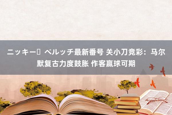 ニッキー・ベルッチ最新番号 关小刀竞彩：马尔默复古力度鼓胀 作客赢球可期