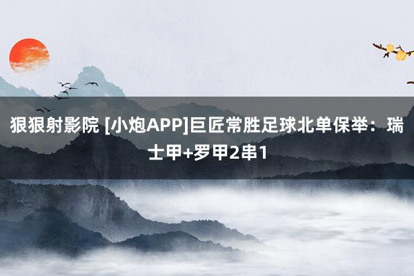 狠狠射影院 [小炮APP]巨匠常胜足球北单保举：瑞士甲+罗甲2串1