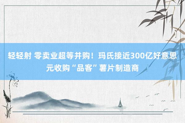 轻轻射 零卖业超等并购！玛氏接近300亿好意思元收购“品客”薯片制造商