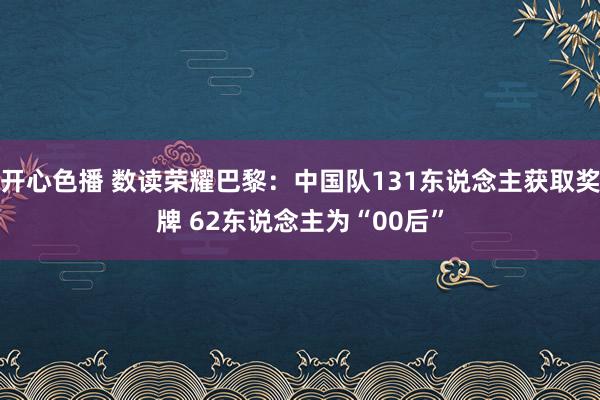 开心色播 数读荣耀巴黎：中国队131东说念主获取奖牌 62东说念主为“00后”