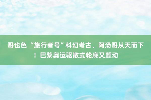 哥也色 “旅行者号”科幻考古、阿汤哥从天而下！巴黎奥运驱散式轮廓又颤动