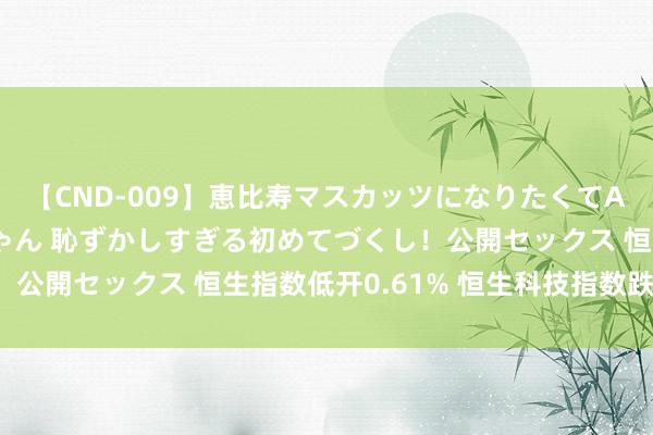 【CND-009】恵比寿マスカッツになりたくてAVデビューしたあみちゃん 恥ずかしすぎる初めてづくし！公開セックス 恒生指数低开0.61% 恒生科技指数跌0.7%