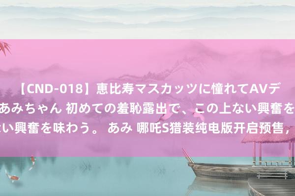 【CND-018】恵比寿マスカッツに憧れてAVデビューした素人アイドルあみちゃん 初めての羞恥露出で、この上ない興奮を味わう。 あみ 哪吒S猎装纯电版开启预售，16.69万元起售