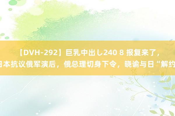 【DVH-292】巨乳中出し240 8 报复来了，日本抗议俄军演后，俄总理切身下令，晓谕与日“解约”