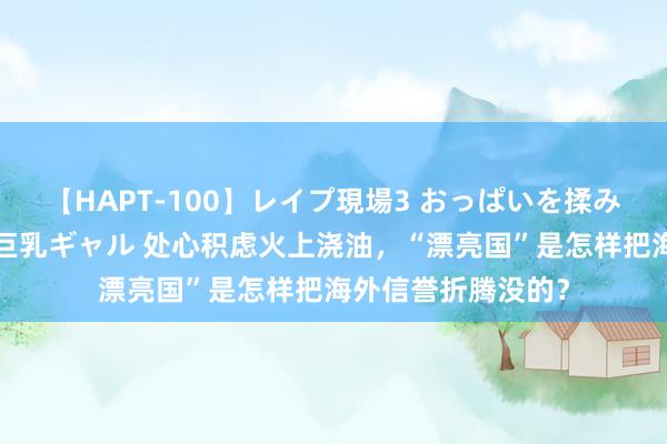 【HAPT-100】レイプ現場3 おっぱいを揉みしだかれた6人の巨乳ギャル 处心积虑火上浇油，“漂亮国”是怎样把海外信誉折腾没的？