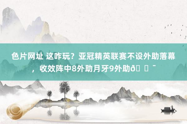 色片网址 这咋玩？亚冠精英联赛不设外助落幕，收效阵中8外助月牙9外助?