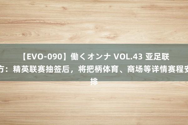 【EVO-090】働くオンナ VOL.43 亚足联官方：精英联赛抽签后，将把柄体育、商场等详情赛程安排