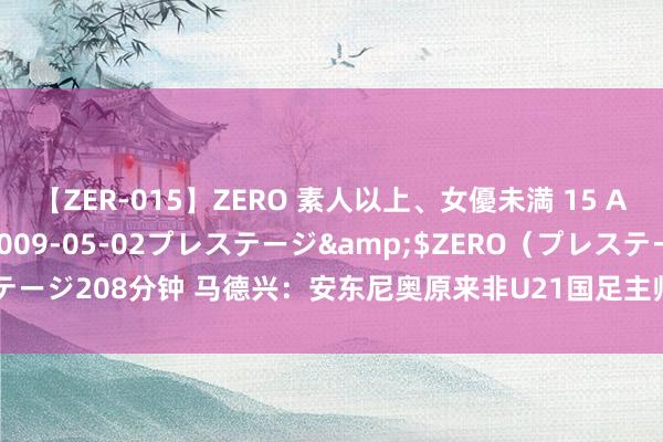 【ZER-015】ZERO 素人以上、女優未満 15 AYAKA</a>2009-05-02プレステージ&$ZERO（プレステージ208分钟 马德兴：安东尼奥原来非U21国足主帅首选，竞争者口试“出岔子”