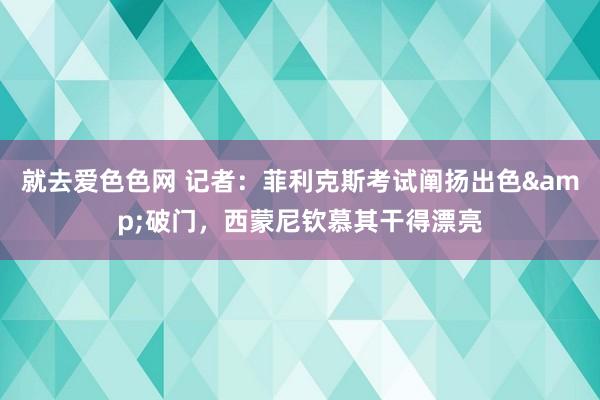 就去爱色色网 记者：菲利克斯考试阐扬出色&破门，西蒙尼钦慕其干得漂亮