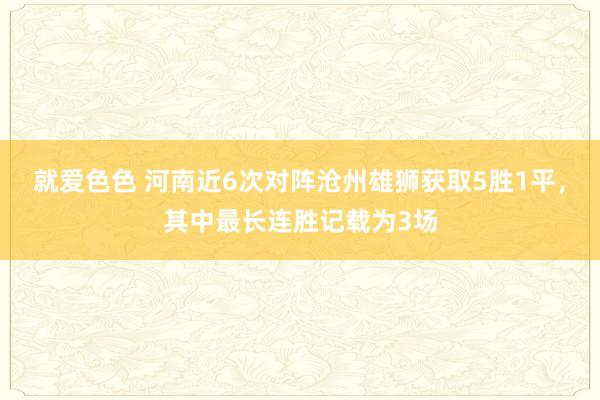 就爱色色 河南近6次对阵沧州雄狮获取5胜1平，其中最长连胜记载为3场