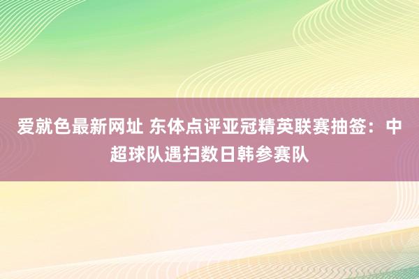 爱就色最新网址 东体点评亚冠精英联赛抽签：中超球队遇扫数日韩参赛队