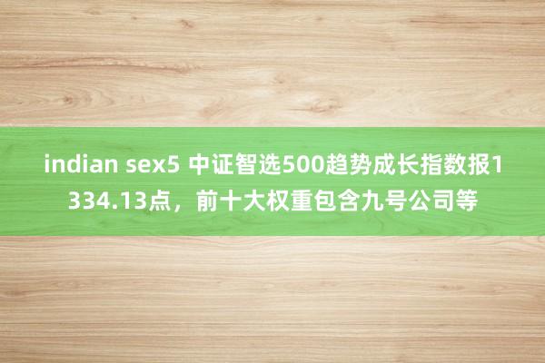 indian sex5 中证智选500趋势成长指数报1334.13点，前十大权重包含九号公司等