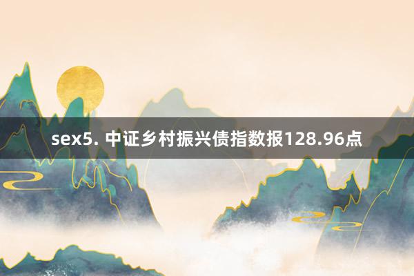 sex5. 中证乡村振兴债指数报128.96点