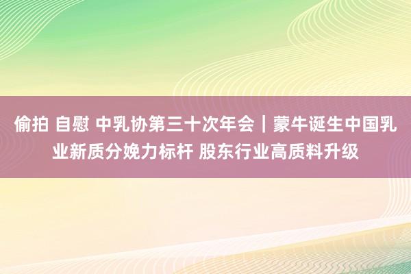 偷拍 自慰 中乳协第三十次年会｜蒙牛诞生中国乳业新质分娩力标杆 股东行业高质料升级